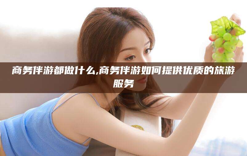青海商务伴游都做什么,商务伴游如何提供优质的旅游服务