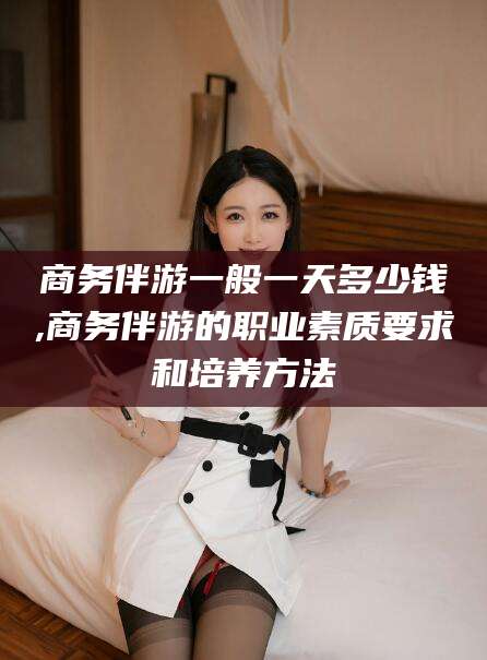 青海商务伴游一般一天多少钱,商务伴游的职业素质要求和培养方法