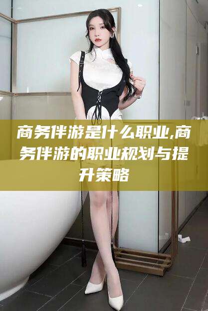 青海商务伴游是什么职业,商务伴游的职业规划与提升策略