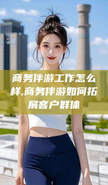 青海商务伴游工作怎么样,商务伴游如何拓展客户群体