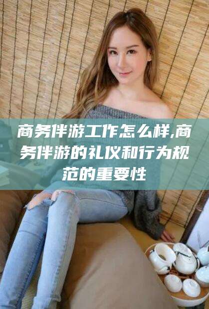 青海商务伴游工作怎么样,商务伴游的礼仪和行为规范的重要性