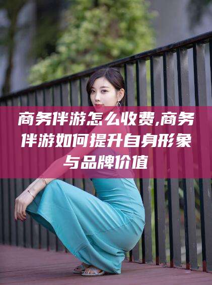 青海商务伴游怎么收费,商务伴游如何提升自身形象与品牌价值