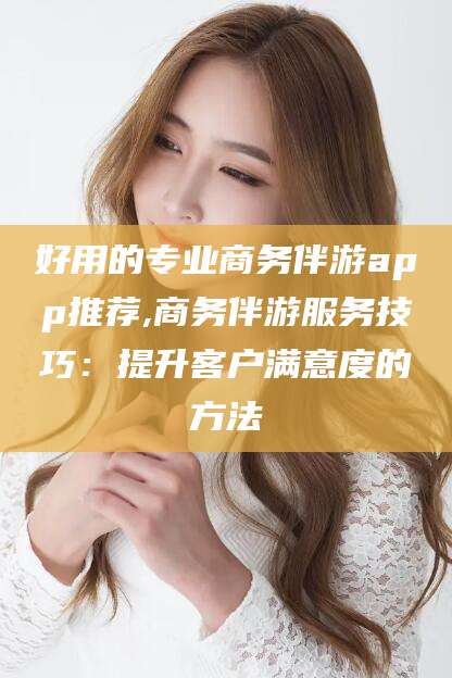 青海好用的专业商务伴游app推荐,商务伴游服务技巧：提升客户满意度的方法