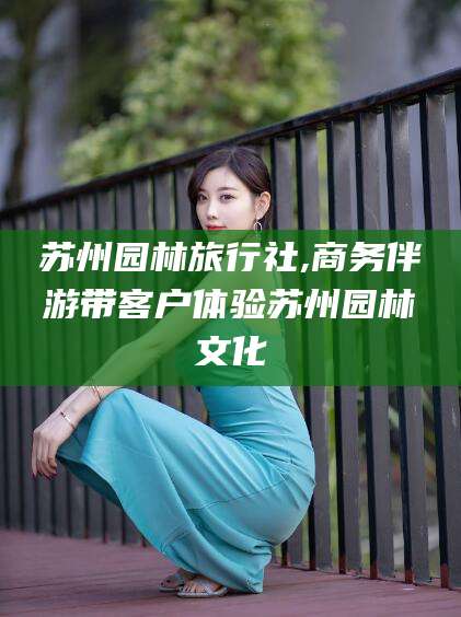 青海苏州园林旅行社,商务伴游带客户体验苏州园林文化