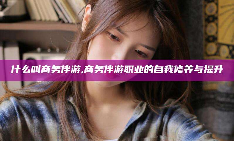 青海什么叫商务伴游,商务伴游职业的自我修养与提升