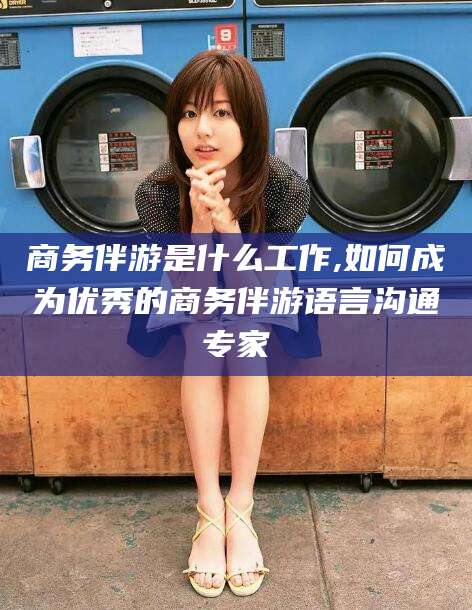 青海商务伴游是什么工作,如何成为优秀的商务伴游语言沟通专家