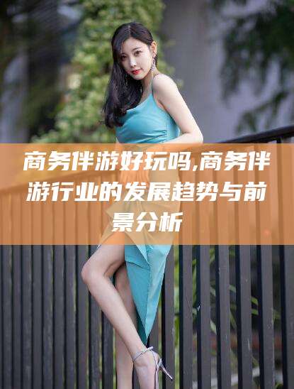 青海商务伴游好玩吗,商务伴游行业的发展趋势与前景分析