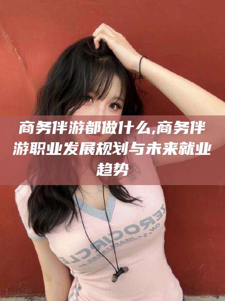 青海商务伴游都做什么,商务伴游职业发展规划与未来就业趋势