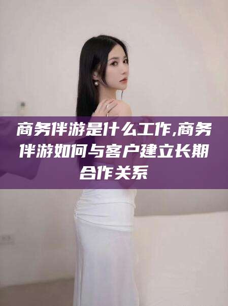 青海商务伴游是什么工作,商务伴游如何与客户建立长期合作关系