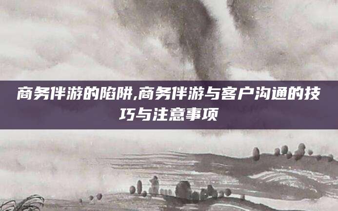 青海商务伴游的陷阱,商务伴游与客户沟通的技巧与注意事项