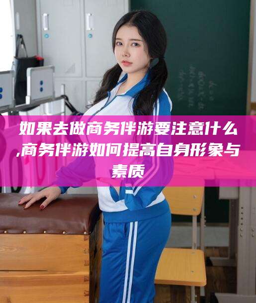 青海如果去做商务伴游要注意什么,商务伴游如何提高自身形象与素质