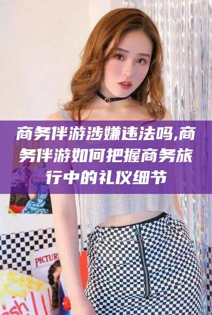青海商务伴游涉嫌违法吗,商务伴游如何把握商务旅行中的礼仪细节