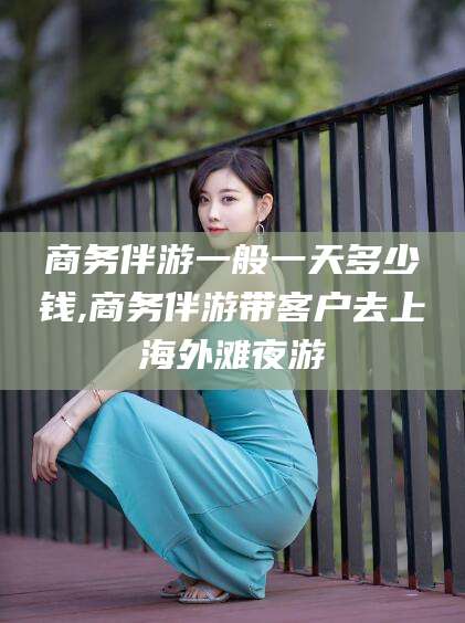 青海商务伴游一般一天多少钱,商务伴游带客户去上海外滩夜游