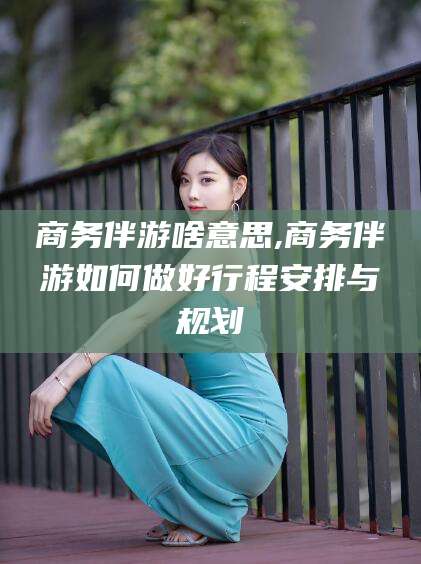青海商务伴游啥意思,商务伴游如何做好行程安排与规划