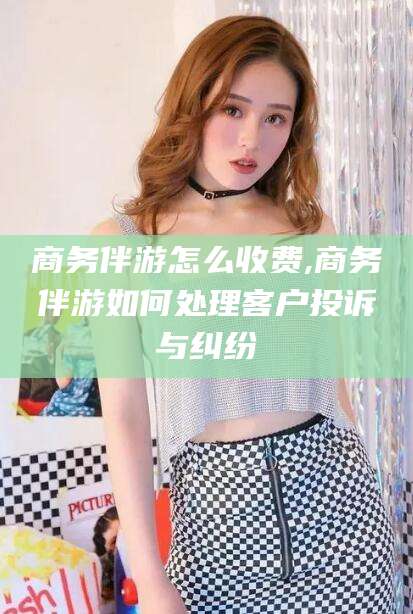 青海商务伴游怎么收费,商务伴游如何处理客户投诉与纠纷