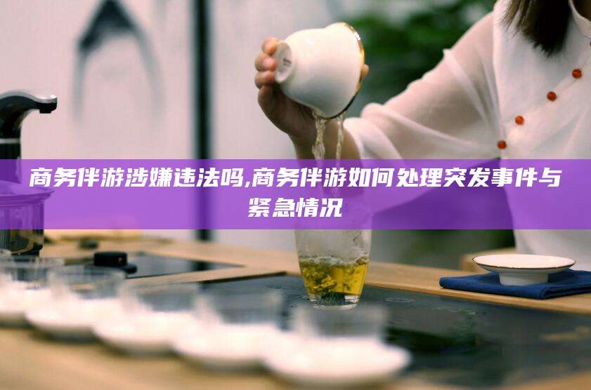 青海商务伴游涉嫌违法吗,商务伴游如何处理突发事件与紧急情况