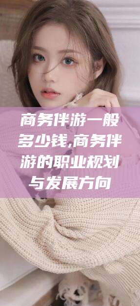 青海商务伴游一般多少钱,商务伴游的职业规划与发展方向