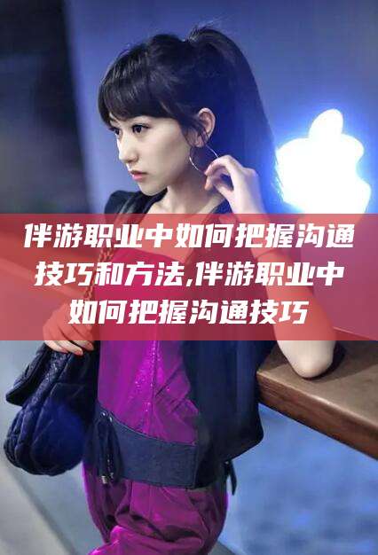 青海伴游职业中如何把握沟通技巧和方法,伴游职业中如何把握沟通技巧