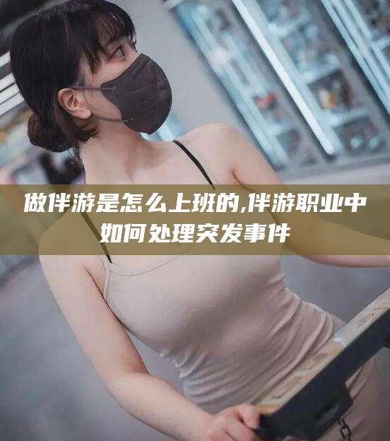 青海做伴游是怎么上班的,伴游职业中如何处理突发事件