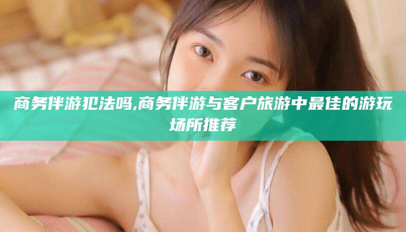 青海商务伴游犯法吗,商务伴游与客户旅游中最佳的游玩场所推荐