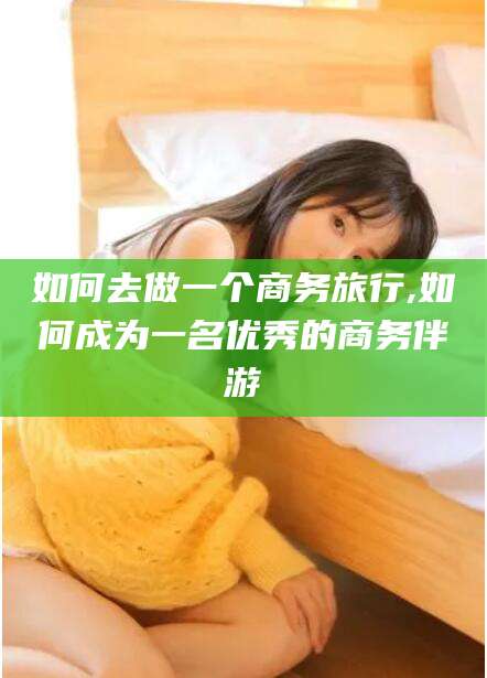 青海如何去做一个商务旅行,如何成为一名优秀的商务伴游