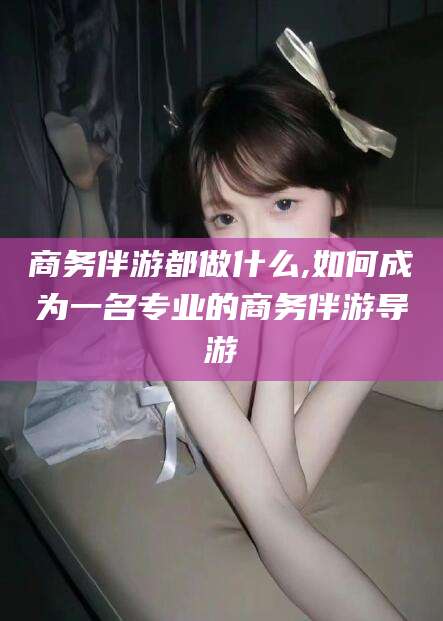 青海商务伴游都做什么,如何成为一名专业的商务伴游导游
