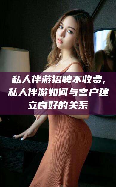 青海私人伴游招聘不收费,私人伴游如何与客户建立良好的关系