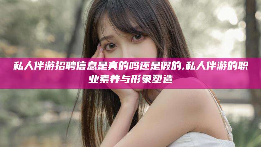 青海私人伴游招聘信息是真的吗还是假的,私人伴游的职业素养与形象塑造