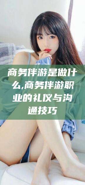 青海商务伴游是做什么,商务伴游职业的礼仪与沟通技巧