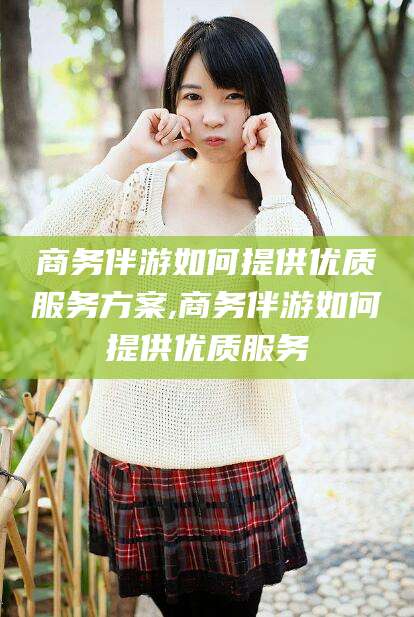 青海商务伴游如何提供优质服务方案,商务伴游如何提供优质服务