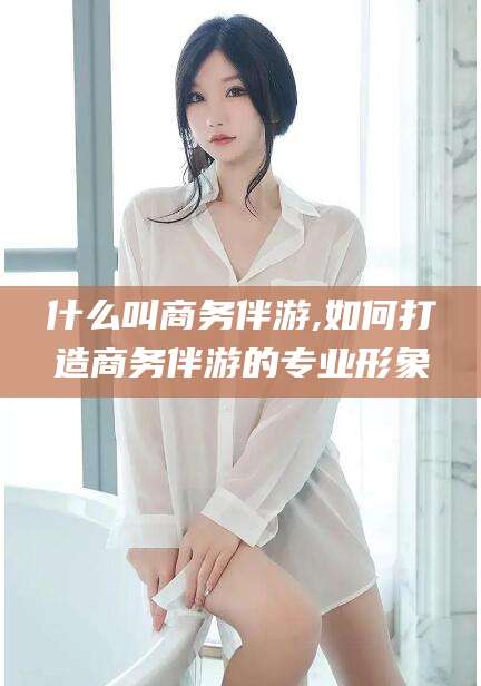 青海什么叫商务伴游,如何打造商务伴游的专业形象