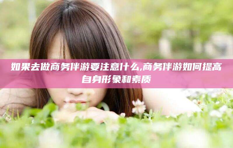 青海如果去做商务伴游要注意什么,商务伴游如何提高自身形象和素质
