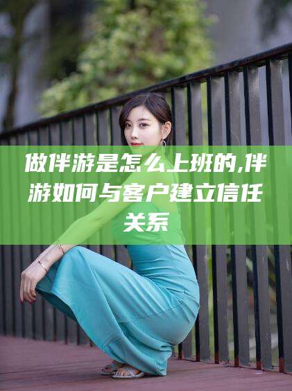青海做伴游是怎么上班的,伴游如何与客户建立信任关系