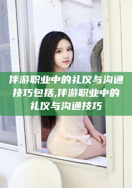 青海伴游职业中的礼仪与沟通技巧包括,伴游职业中的礼仪与沟通技巧