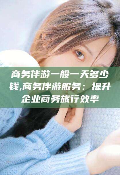 青海商务伴游一般一天多少钱,商务伴游服务：提升企业商务旅行效率