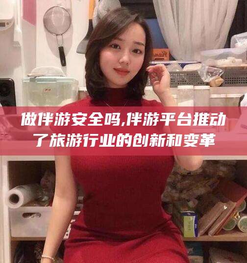 青海做伴游安全吗,伴游平台推动了旅游行业的创新和变革