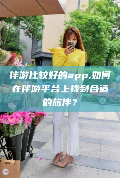 青海伴游比较好的app,如何在伴游平台上找到合适的旅伴？