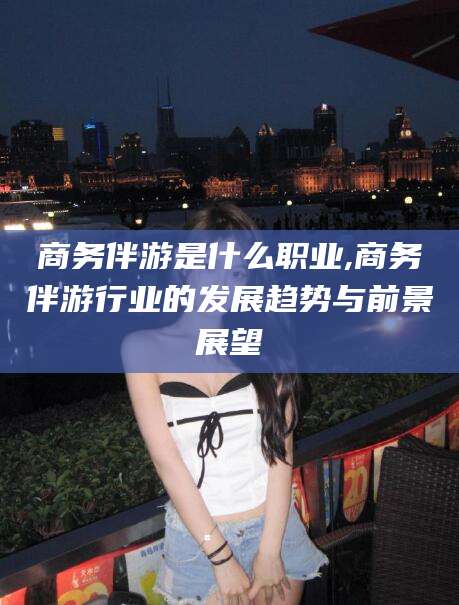 青海商务伴游是什么职业,商务伴游行业的发展趋势与前景展望