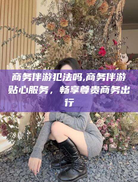 青海商务伴游犯法吗,商务伴游贴心服务，畅享尊贵商务出行