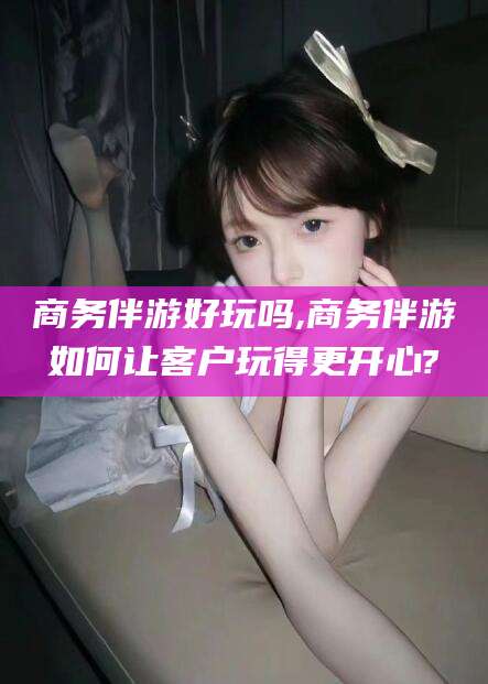 青海商务伴游好玩吗,商务伴游如何让客户玩得更开心?