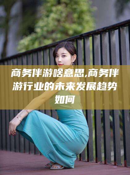 青海商务伴游啥意思,商务伴游行业的未来发展趋势如何