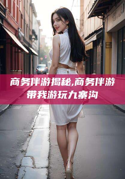 青海商务伴游揭秘,商务伴游带我游玩九寨沟