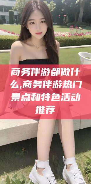 青海商务伴游都做什么,商务伴游热门景点和特色活动推荐