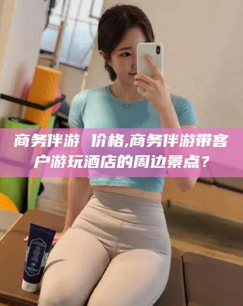 青海商务伴游 价格,商务伴游带客户游玩酒店的周边景点？