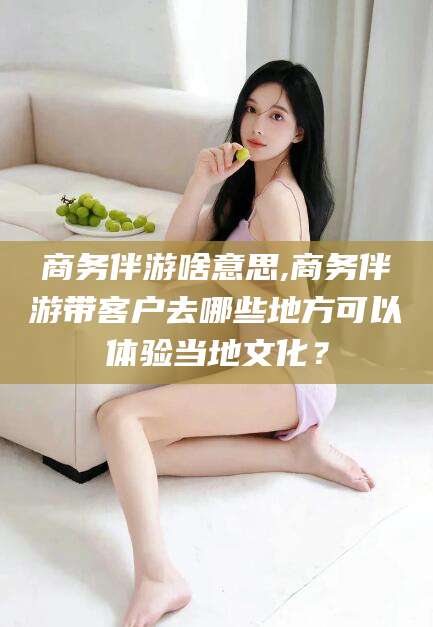 青海商务伴游啥意思,商务伴游带客户去哪些地方可以体验当地文化？