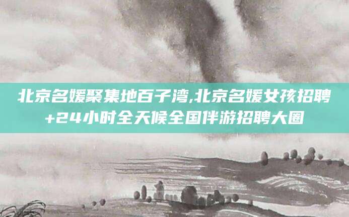 青海北京名媛聚集地百子湾,北京名媛女孩招聘+24小时全天候全国伴游招聘大圈