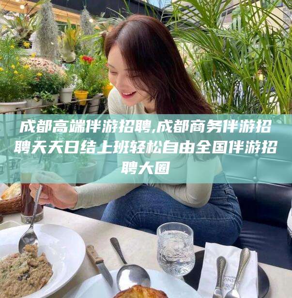 青海成都高端伴游招聘,成都商务伴游招聘天天日结上班轻松自由全国伴游招聘大圈