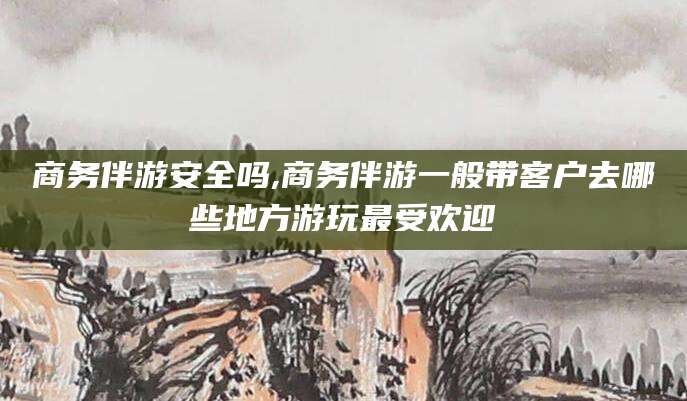 青海商务伴游安全吗,商务伴游一般带客户去哪些地方游玩最受欢迎