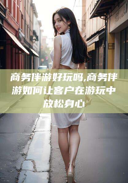 青海商务伴游好玩吗,商务伴游如何让客户在游玩中放松身心