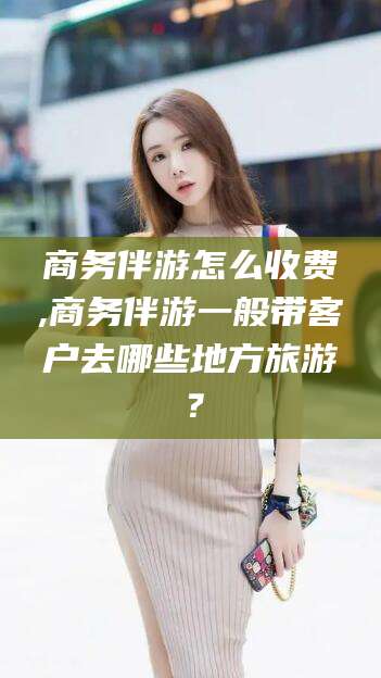 青海商务伴游怎么收费,商务伴游一般带客户去哪些地方旅游？